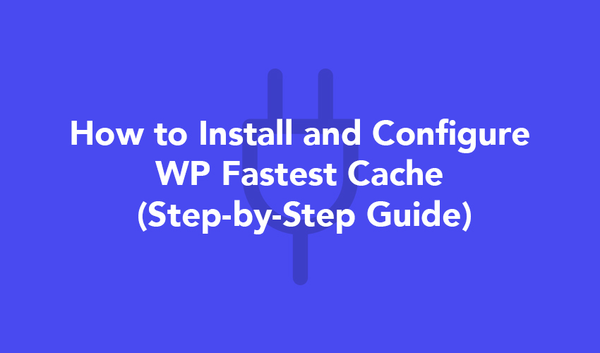 How to Install and Configure WP Fastest Cache (Step-by-Step Guide)